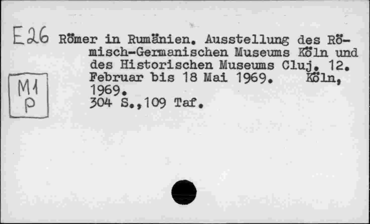 ﻿E.3.G Römer in Rumänien.
Ausstellung des Rö-
misch-Germanischen Museums Köln und
des Historischen Museums Cluj. 12. Februar bis 18 Mai 1969. Köln, 1969.
304 S.,109 Taf.